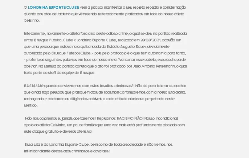 O Londrina Esporte Clube publicou uma nota oficial pela qual manifesta seu repúdio e consternação quanto aos atos de racismo que vêm sendo reiteradamente praticados contra o atleta Celsinho.